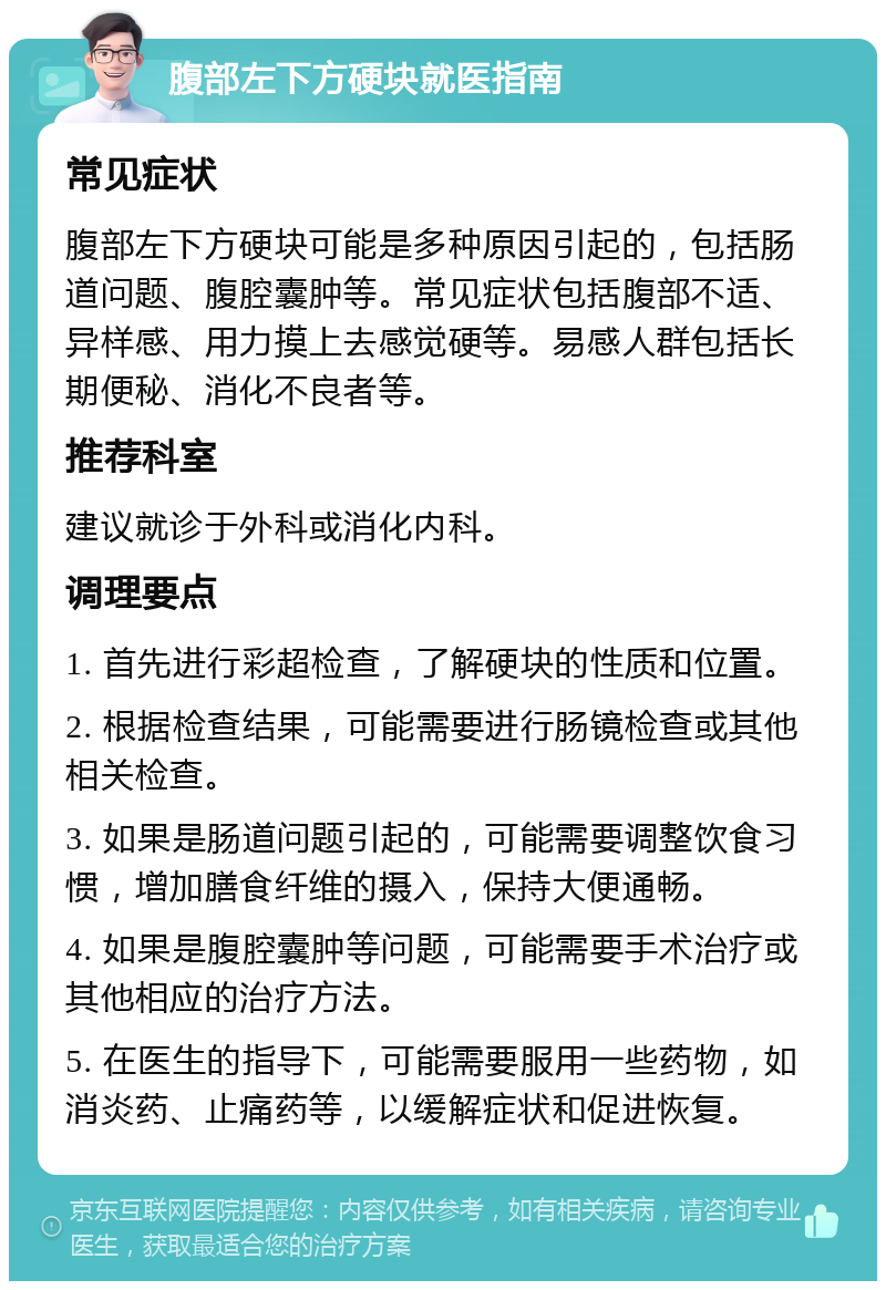 腹部左下方硬块就医指南 常见症状 腹部左下方硬块可能是多种原因引起的，包括肠道问题、腹腔囊肿等。常见症状包括腹部不适、异样感、用力摸上去感觉硬等。易感人群包括长期便秘、消化不良者等。 推荐科室 建议就诊于外科或消化内科。 调理要点 1. 首先进行彩超检查，了解硬块的性质和位置。 2. 根据检查结果，可能需要进行肠镜检查或其他相关检查。 3. 如果是肠道问题引起的，可能需要调整饮食习惯，增加膳食纤维的摄入，保持大便通畅。 4. 如果是腹腔囊肿等问题，可能需要手术治疗或其他相应的治疗方法。 5. 在医生的指导下，可能需要服用一些药物，如消炎药、止痛药等，以缓解症状和促进恢复。