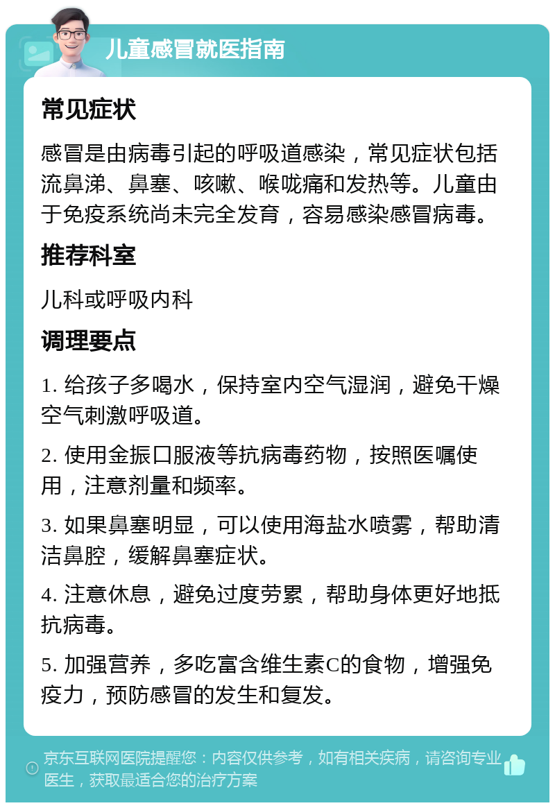 儿童感冒就医指南 常见症状 感冒是由病毒引起的呼吸道感染，常见症状包括流鼻涕、鼻塞、咳嗽、喉咙痛和发热等。儿童由于免疫系统尚未完全发育，容易感染感冒病毒。 推荐科室 儿科或呼吸内科 调理要点 1. 给孩子多喝水，保持室内空气湿润，避免干燥空气刺激呼吸道。 2. 使用金振口服液等抗病毒药物，按照医嘱使用，注意剂量和频率。 3. 如果鼻塞明显，可以使用海盐水喷雾，帮助清洁鼻腔，缓解鼻塞症状。 4. 注意休息，避免过度劳累，帮助身体更好地抵抗病毒。 5. 加强营养，多吃富含维生素C的食物，增强免疫力，预防感冒的发生和复发。