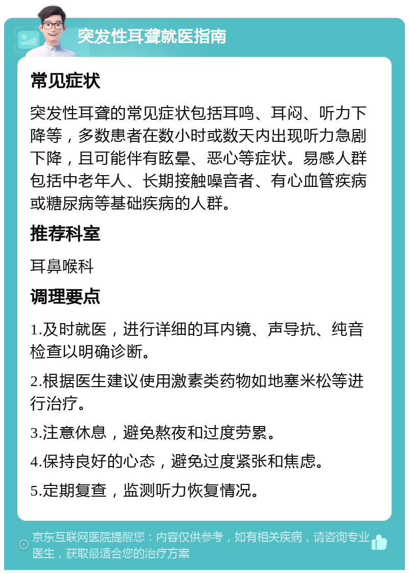 突发性耳聋就医指南 常见症状 突发性耳聋的常见症状包括耳鸣、耳闷、听力下降等，多数患者在数小时或数天内出现听力急剧下降，且可能伴有眩晕、恶心等症状。易感人群包括中老年人、长期接触噪音者、有心血管疾病或糖尿病等基础疾病的人群。 推荐科室 耳鼻喉科 调理要点 1.及时就医，进行详细的耳内镜、声导抗、纯音检查以明确诊断。 2.根据医生建议使用激素类药物如地塞米松等进行治疗。 3.注意休息，避免熬夜和过度劳累。 4.保持良好的心态，避免过度紧张和焦虑。 5.定期复查，监测听力恢复情况。