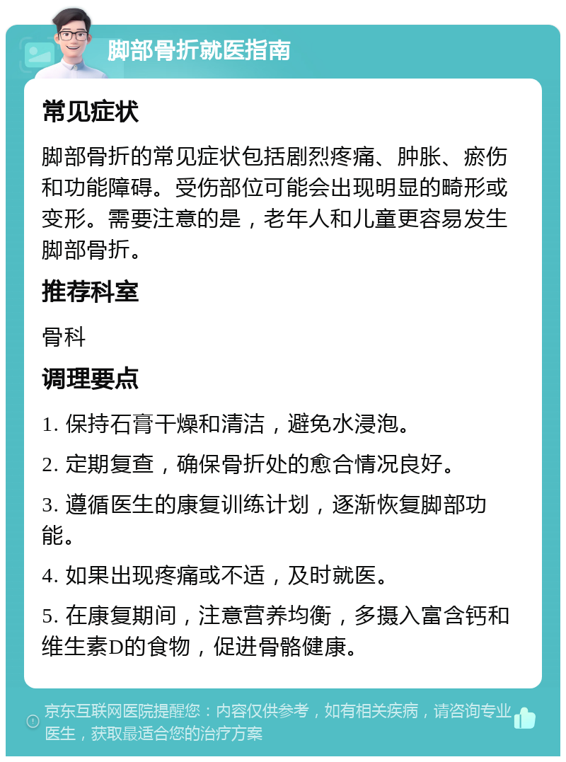 脚部骨折就医指南 常见症状 脚部骨折的常见症状包括剧烈疼痛、肿胀、瘀伤和功能障碍。受伤部位可能会出现明显的畸形或变形。需要注意的是，老年人和儿童更容易发生脚部骨折。 推荐科室 骨科 调理要点 1. 保持石膏干燥和清洁，避免水浸泡。 2. 定期复查，确保骨折处的愈合情况良好。 3. 遵循医生的康复训练计划，逐渐恢复脚部功能。 4. 如果出现疼痛或不适，及时就医。 5. 在康复期间，注意营养均衡，多摄入富含钙和维生素D的食物，促进骨骼健康。