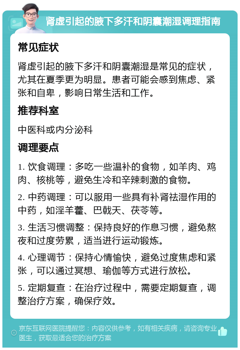 肾虚引起的腋下多汗和阴囊潮湿调理指南 常见症状 肾虚引起的腋下多汗和阴囊潮湿是常见的症状，尤其在夏季更为明显。患者可能会感到焦虑、紧张和自卑，影响日常生活和工作。 推荐科室 中医科或内分泌科 调理要点 1. 饮食调理：多吃一些温补的食物，如羊肉、鸡肉、核桃等，避免生冷和辛辣刺激的食物。 2. 中药调理：可以服用一些具有补肾祛湿作用的中药，如淫羊藿、巴戟天、茯苓等。 3. 生活习惯调整：保持良好的作息习惯，避免熬夜和过度劳累，适当进行运动锻炼。 4. 心理调节：保持心情愉快，避免过度焦虑和紧张，可以通过冥想、瑜伽等方式进行放松。 5. 定期复查：在治疗过程中，需要定期复查，调整治疗方案，确保疗效。