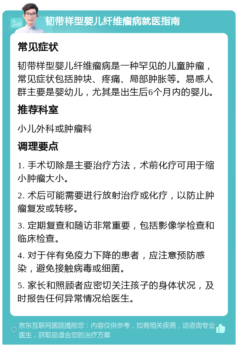 韧带样型婴儿纤维瘤病就医指南 常见症状 韧带样型婴儿纤维瘤病是一种罕见的儿童肿瘤，常见症状包括肿块、疼痛、局部肿胀等。易感人群主要是婴幼儿，尤其是出生后6个月内的婴儿。 推荐科室 小儿外科或肿瘤科 调理要点 1. 手术切除是主要治疗方法，术前化疗可用于缩小肿瘤大小。 2. 术后可能需要进行放射治疗或化疗，以防止肿瘤复发或转移。 3. 定期复查和随访非常重要，包括影像学检查和临床检查。 4. 对于伴有免疫力下降的患者，应注意预防感染，避免接触病毒或细菌。 5. 家长和照顾者应密切关注孩子的身体状况，及时报告任何异常情况给医生。