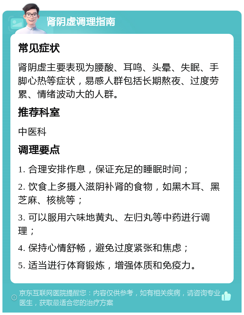 肾阴虚调理指南 常见症状 肾阴虚主要表现为腰酸、耳鸣、头晕、失眠、手脚心热等症状，易感人群包括长期熬夜、过度劳累、情绪波动大的人群。 推荐科室 中医科 调理要点 1. 合理安排作息，保证充足的睡眠时间； 2. 饮食上多摄入滋阴补肾的食物，如黑木耳、黑芝麻、核桃等； 3. 可以服用六味地黄丸、左归丸等中药进行调理； 4. 保持心情舒畅，避免过度紧张和焦虑； 5. 适当进行体育锻炼，增强体质和免疫力。