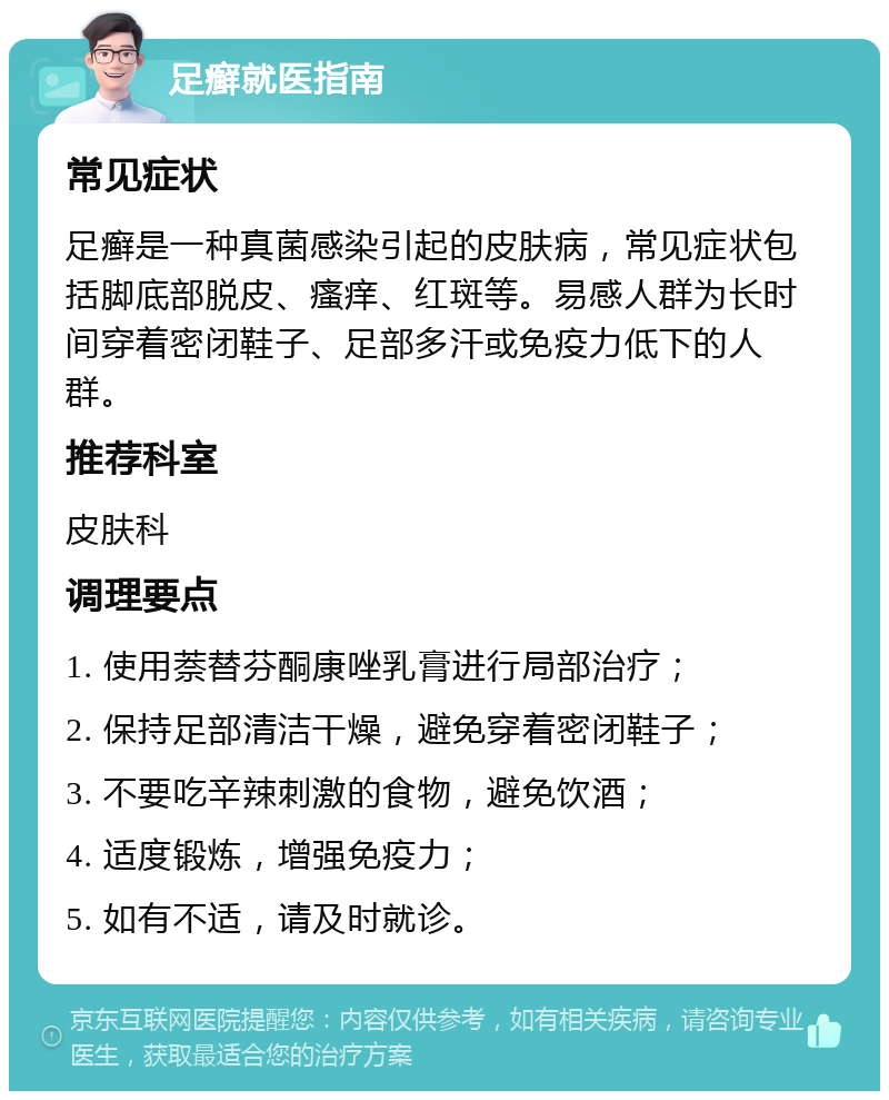 足癣就医指南 常见症状 足癣是一种真菌感染引起的皮肤病，常见症状包括脚底部脱皮、瘙痒、红斑等。易感人群为长时间穿着密闭鞋子、足部多汗或免疫力低下的人群。 推荐科室 皮肤科 调理要点 1. 使用萘替芬酮康唑乳膏进行局部治疗； 2. 保持足部清洁干燥，避免穿着密闭鞋子； 3. 不要吃辛辣刺激的食物，避免饮酒； 4. 适度锻炼，增强免疫力； 5. 如有不适，请及时就诊。