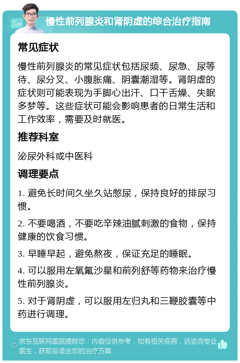 慢性前列腺炎和肾阴虚的综合治疗指南 常见症状 慢性前列腺炎的常见症状包括尿频、尿急、尿等待、尿分叉、小腹胀痛、阴囊潮湿等。肾阴虚的症状则可能表现为手脚心出汗、口干舌燥、失眠多梦等。这些症状可能会影响患者的日常生活和工作效率，需要及时就医。 推荐科室 泌尿外科或中医科 调理要点 1. 避免长时间久坐久站憋尿，保持良好的排尿习惯。 2. 不要喝酒，不要吃辛辣油腻刺激的食物，保持健康的饮食习惯。 3. 早睡早起，避免熬夜，保证充足的睡眠。 4. 可以服用左氧氟沙星和前列舒等药物来治疗慢性前列腺炎。 5. 对于肾阴虚，可以服用左归丸和三鞭胶囊等中药进行调理。