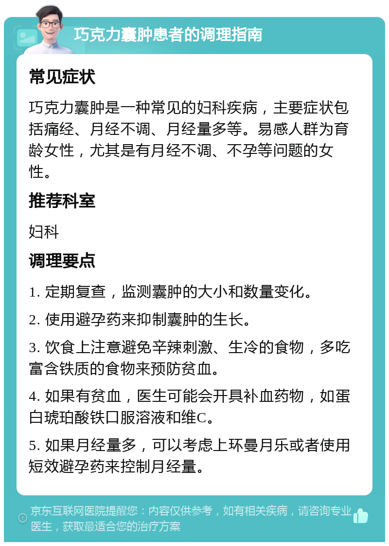 巧克力囊肿患者的调理指南 常见症状 巧克力囊肿是一种常见的妇科疾病，主要症状包括痛经、月经不调、月经量多等。易感人群为育龄女性，尤其是有月经不调、不孕等问题的女性。 推荐科室 妇科 调理要点 1. 定期复查，监测囊肿的大小和数量变化。 2. 使用避孕药来抑制囊肿的生长。 3. 饮食上注意避免辛辣刺激、生冷的食物，多吃富含铁质的食物来预防贫血。 4. 如果有贫血，医生可能会开具补血药物，如蛋白琥珀酸铁口服溶液和维C。 5. 如果月经量多，可以考虑上环曼月乐或者使用短效避孕药来控制月经量。