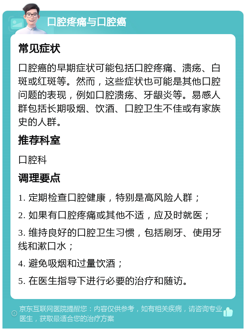 口腔疼痛与口腔癌 常见症状 口腔癌的早期症状可能包括口腔疼痛、溃疡、白斑或红斑等。然而，这些症状也可能是其他口腔问题的表现，例如口腔溃疡、牙龈炎等。易感人群包括长期吸烟、饮酒、口腔卫生不佳或有家族史的人群。 推荐科室 口腔科 调理要点 1. 定期检查口腔健康，特别是高风险人群； 2. 如果有口腔疼痛或其他不适，应及时就医； 3. 维持良好的口腔卫生习惯，包括刷牙、使用牙线和漱口水； 4. 避免吸烟和过量饮酒； 5. 在医生指导下进行必要的治疗和随访。