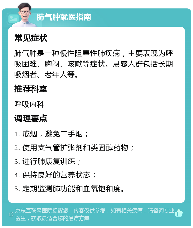 肺气肿就医指南 常见症状 肺气肿是一种慢性阻塞性肺疾病，主要表现为呼吸困难、胸闷、咳嗽等症状。易感人群包括长期吸烟者、老年人等。 推荐科室 呼吸内科 调理要点 1. 戒烟，避免二手烟； 2. 使用支气管扩张剂和类固醇药物； 3. 进行肺康复训练； 4. 保持良好的营养状态； 5. 定期监测肺功能和血氧饱和度。