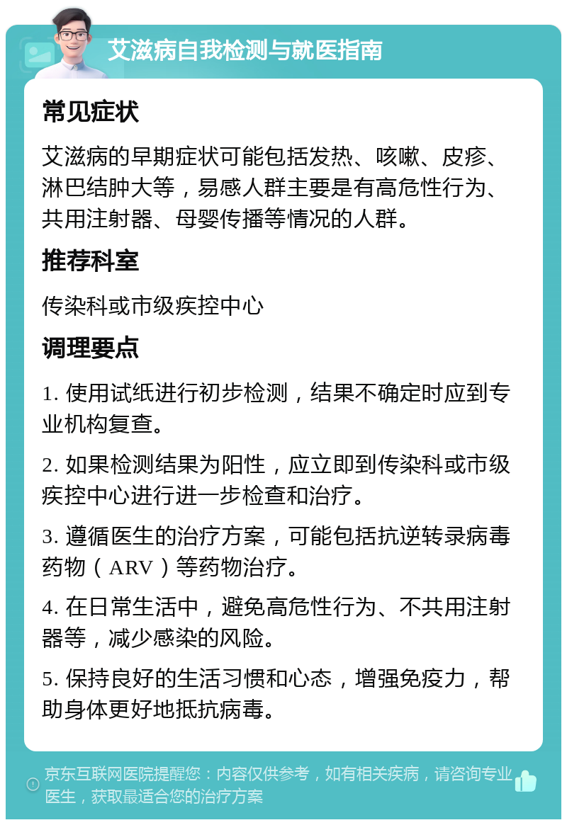 艾滋病自我检测与就医指南 常见症状 艾滋病的早期症状可能包括发热、咳嗽、皮疹、淋巴结肿大等，易感人群主要是有高危性行为、共用注射器、母婴传播等情况的人群。 推荐科室 传染科或市级疾控中心 调理要点 1. 使用试纸进行初步检测，结果不确定时应到专业机构复查。 2. 如果检测结果为阳性，应立即到传染科或市级疾控中心进行进一步检查和治疗。 3. 遵循医生的治疗方案，可能包括抗逆转录病毒药物（ARV）等药物治疗。 4. 在日常生活中，避免高危性行为、不共用注射器等，减少感染的风险。 5. 保持良好的生活习惯和心态，增强免疫力，帮助身体更好地抵抗病毒。