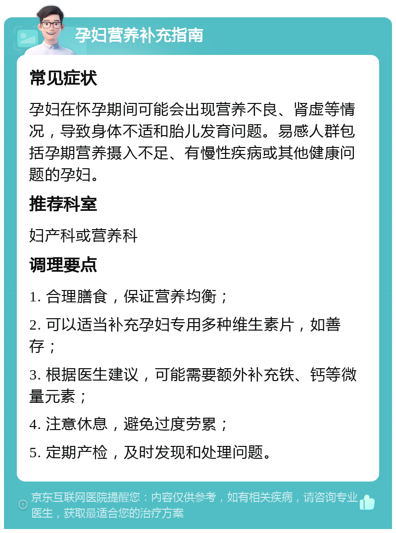 孕妇营养补充指南 常见症状 孕妇在怀孕期间可能会出现营养不良、肾虚等情况，导致身体不适和胎儿发育问题。易感人群包括孕期营养摄入不足、有慢性疾病或其他健康问题的孕妇。 推荐科室 妇产科或营养科 调理要点 1. 合理膳食，保证营养均衡； 2. 可以适当补充孕妇专用多种维生素片，如善存； 3. 根据医生建议，可能需要额外补充铁、钙等微量元素； 4. 注意休息，避免过度劳累； 5. 定期产检，及时发现和处理问题。