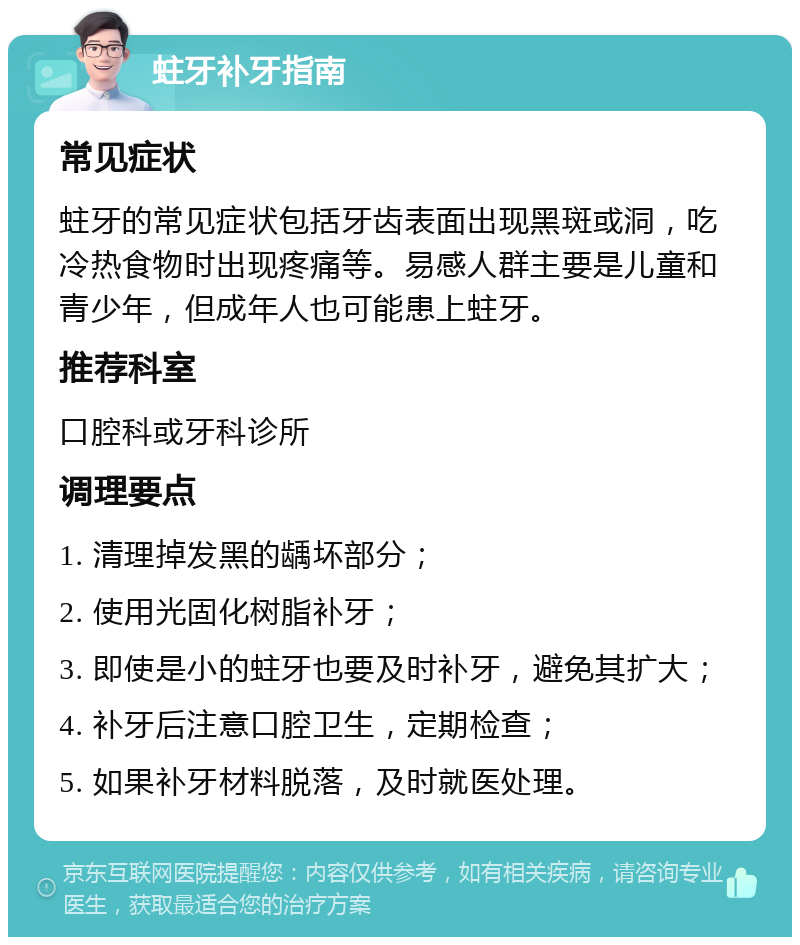 蛀牙补牙指南 常见症状 蛀牙的常见症状包括牙齿表面出现黑斑或洞，吃冷热食物时出现疼痛等。易感人群主要是儿童和青少年，但成年人也可能患上蛀牙。 推荐科室 口腔科或牙科诊所 调理要点 1. 清理掉发黑的龋坏部分； 2. 使用光固化树脂补牙； 3. 即使是小的蛀牙也要及时补牙，避免其扩大； 4. 补牙后注意口腔卫生，定期检查； 5. 如果补牙材料脱落，及时就医处理。