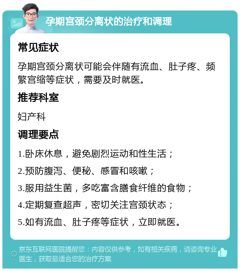 孕期宫颈分离状的治疗和调理 常见症状 孕期宫颈分离状可能会伴随有流血、肚子疼、频繁宫缩等症状，需要及时就医。 推荐科室 妇产科 调理要点 1.卧床休息，避免剧烈运动和性生活； 2.预防腹泻、便秘、感冒和咳嗽； 3.服用益生菌，多吃富含膳食纤维的食物； 4.定期复查超声，密切关注宫颈状态； 5.如有流血、肚子疼等症状，立即就医。