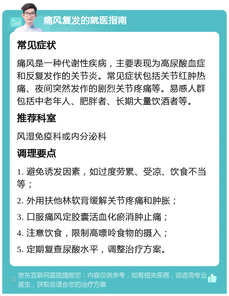 痛风复发的就医指南 常见症状 痛风是一种代谢性疾病，主要表现为高尿酸血症和反复发作的关节炎。常见症状包括关节红肿热痛、夜间突然发作的剧烈关节疼痛等。易感人群包括中老年人、肥胖者、长期大量饮酒者等。 推荐科室 风湿免疫科或内分泌科 调理要点 1. 避免诱发因素，如过度劳累、受凉、饮食不当等； 2. 外用扶他林软膏缓解关节疼痛和肿胀； 3. 口服痛风定胶囊活血化瘀消肿止痛； 4. 注意饮食，限制高嘌呤食物的摄入； 5. 定期复查尿酸水平，调整治疗方案。