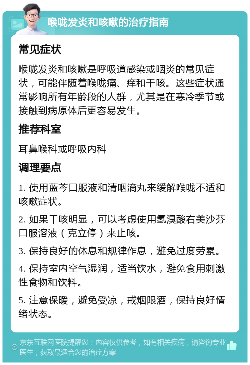 喉咙发炎和咳嗽的治疗指南 常见症状 喉咙发炎和咳嗽是呼吸道感染或咽炎的常见症状，可能伴随着喉咙痛、痒和干咳。这些症状通常影响所有年龄段的人群，尤其是在寒冷季节或接触到病原体后更容易发生。 推荐科室 耳鼻喉科或呼吸内科 调理要点 1. 使用蓝芩口服液和清咽滴丸来缓解喉咙不适和咳嗽症状。 2. 如果干咳明显，可以考虑使用氢溴酸右美沙芬口服溶液（克立停）来止咳。 3. 保持良好的休息和规律作息，避免过度劳累。 4. 保持室内空气湿润，适当饮水，避免食用刺激性食物和饮料。 5. 注意保暖，避免受凉，戒烟限酒，保持良好情绪状态。