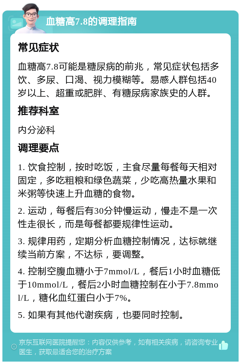 血糖高7.8的调理指南 常见症状 血糖高7.8可能是糖尿病的前兆，常见症状包括多饮、多尿、口渴、视力模糊等。易感人群包括40岁以上、超重或肥胖、有糖尿病家族史的人群。 推荐科室 内分泌科 调理要点 1. 饮食控制，按时吃饭，主食尽量每餐每天相对固定，多吃粗粮和绿色蔬菜，少吃高热量水果和米粥等快速上升血糖的食物。 2. 运动，每餐后有30分钟慢运动，慢走不是一次性走很长，而是每餐都要规律性运动。 3. 规律用药，定期分析血糖控制情况，达标就继续当前方案，不达标，要调整。 4. 控制空腹血糖小于7mmol/L，餐后1小时血糖低于10mmol/L，餐后2小时血糖控制在小于7.8mmol/L，糖化血红蛋白小于7%。 5. 如果有其他代谢疾病，也要同时控制。