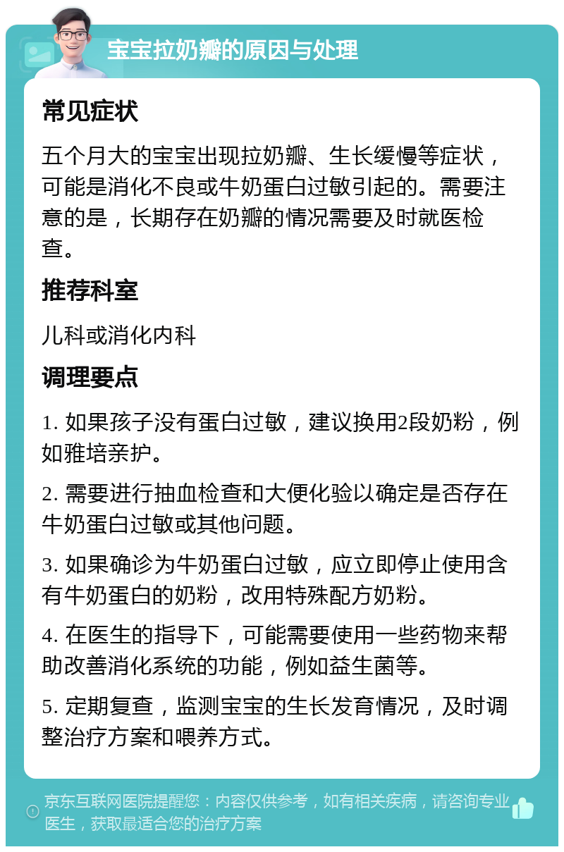 宝宝拉奶瓣的原因与处理 常见症状 五个月大的宝宝出现拉奶瓣、生长缓慢等症状，可能是消化不良或牛奶蛋白过敏引起的。需要注意的是，长期存在奶瓣的情况需要及时就医检查。 推荐科室 儿科或消化内科 调理要点 1. 如果孩子没有蛋白过敏，建议换用2段奶粉，例如雅培亲护。 2. 需要进行抽血检查和大便化验以确定是否存在牛奶蛋白过敏或其他问题。 3. 如果确诊为牛奶蛋白过敏，应立即停止使用含有牛奶蛋白的奶粉，改用特殊配方奶粉。 4. 在医生的指导下，可能需要使用一些药物来帮助改善消化系统的功能，例如益生菌等。 5. 定期复查，监测宝宝的生长发育情况，及时调整治疗方案和喂养方式。