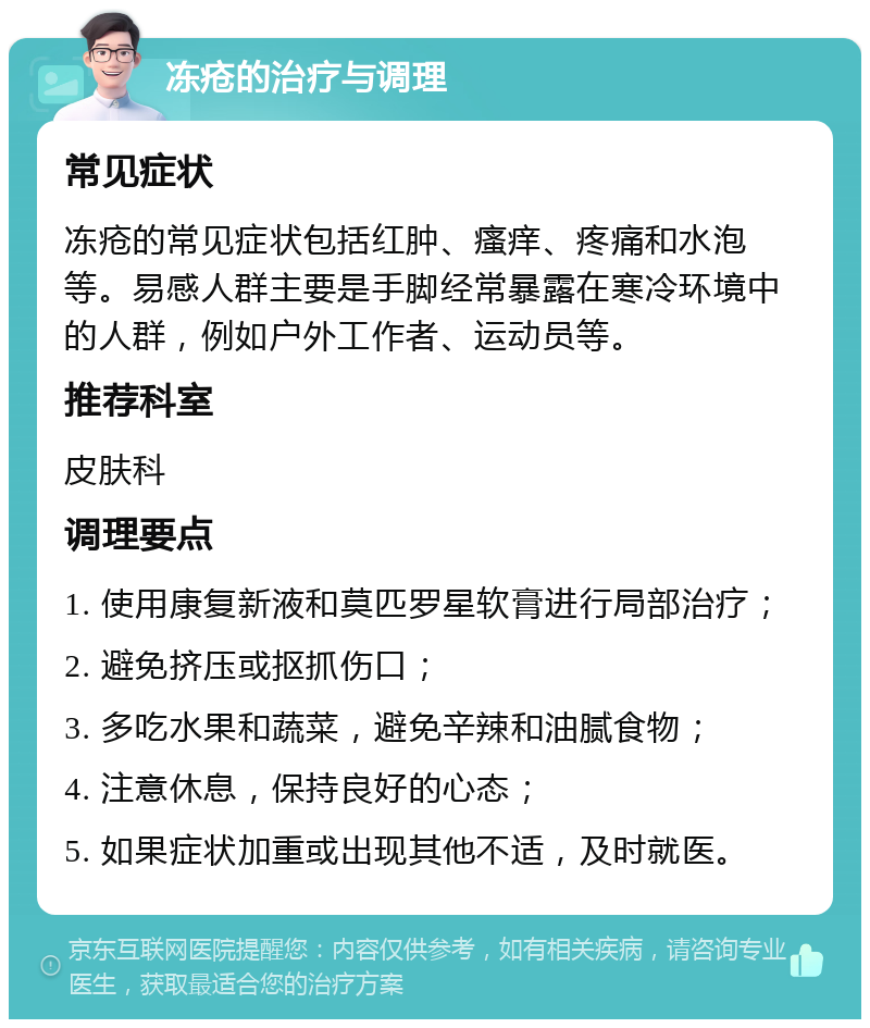 冻疮的治疗与调理 常见症状 冻疮的常见症状包括红肿、瘙痒、疼痛和水泡等。易感人群主要是手脚经常暴露在寒冷环境中的人群，例如户外工作者、运动员等。 推荐科室 皮肤科 调理要点 1. 使用康复新液和莫匹罗星软膏进行局部治疗； 2. 避免挤压或抠抓伤口； 3. 多吃水果和蔬菜，避免辛辣和油腻食物； 4. 注意休息，保持良好的心态； 5. 如果症状加重或出现其他不适，及时就医。