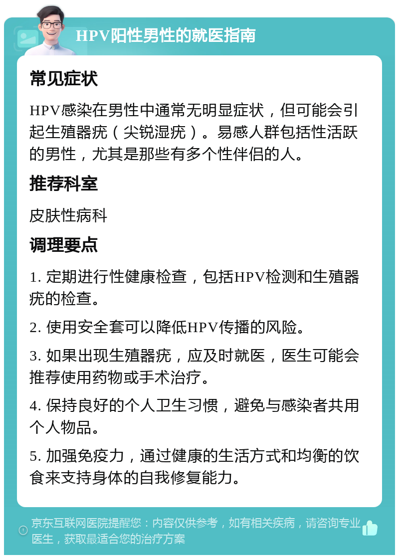 HPV阳性男性的就医指南 常见症状 HPV感染在男性中通常无明显症状，但可能会引起生殖器疣（尖锐湿疣）。易感人群包括性活跃的男性，尤其是那些有多个性伴侣的人。 推荐科室 皮肤性病科 调理要点 1. 定期进行性健康检查，包括HPV检测和生殖器疣的检查。 2. 使用安全套可以降低HPV传播的风险。 3. 如果出现生殖器疣，应及时就医，医生可能会推荐使用药物或手术治疗。 4. 保持良好的个人卫生习惯，避免与感染者共用个人物品。 5. 加强免疫力，通过健康的生活方式和均衡的饮食来支持身体的自我修复能力。