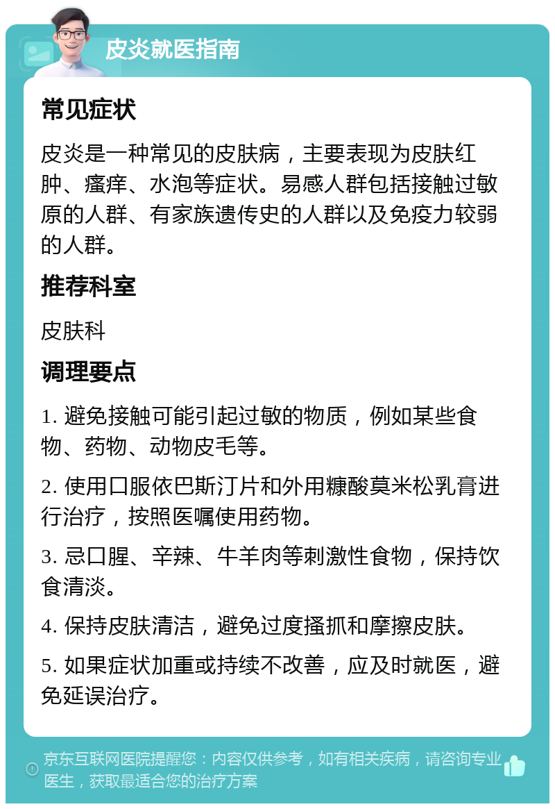 皮炎就医指南 常见症状 皮炎是一种常见的皮肤病，主要表现为皮肤红肿、瘙痒、水泡等症状。易感人群包括接触过敏原的人群、有家族遗传史的人群以及免疫力较弱的人群。 推荐科室 皮肤科 调理要点 1. 避免接触可能引起过敏的物质，例如某些食物、药物、动物皮毛等。 2. 使用口服依巴斯汀片和外用糠酸莫米松乳膏进行治疗，按照医嘱使用药物。 3. 忌口腥、辛辣、牛羊肉等刺激性食物，保持饮食清淡。 4. 保持皮肤清洁，避免过度搔抓和摩擦皮肤。 5. 如果症状加重或持续不改善，应及时就医，避免延误治疗。