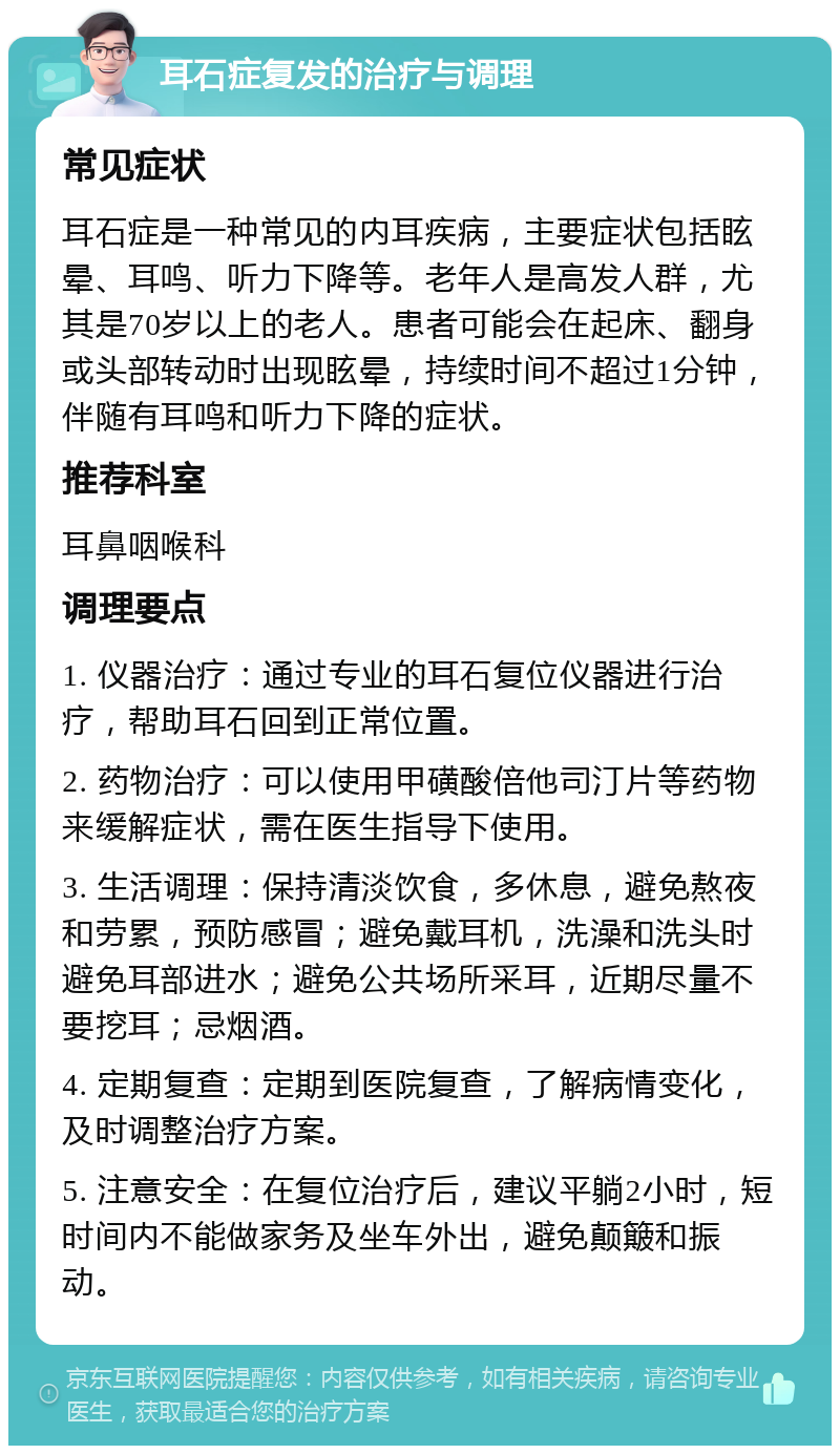 耳石症复发的治疗与调理 常见症状 耳石症是一种常见的内耳疾病，主要症状包括眩晕、耳鸣、听力下降等。老年人是高发人群，尤其是70岁以上的老人。患者可能会在起床、翻身或头部转动时出现眩晕，持续时间不超过1分钟，伴随有耳鸣和听力下降的症状。 推荐科室 耳鼻咽喉科 调理要点 1. 仪器治疗：通过专业的耳石复位仪器进行治疗，帮助耳石回到正常位置。 2. 药物治疗：可以使用甲磺酸倍他司汀片等药物来缓解症状，需在医生指导下使用。 3. 生活调理：保持清淡饮食，多休息，避免熬夜和劳累，预防感冒；避免戴耳机，洗澡和洗头时避免耳部进水；避免公共场所采耳，近期尽量不要挖耳；忌烟酒。 4. 定期复查：定期到医院复查，了解病情变化，及时调整治疗方案。 5. 注意安全：在复位治疗后，建议平躺2小时，短时间内不能做家务及坐车外出，避免颠簸和振动。