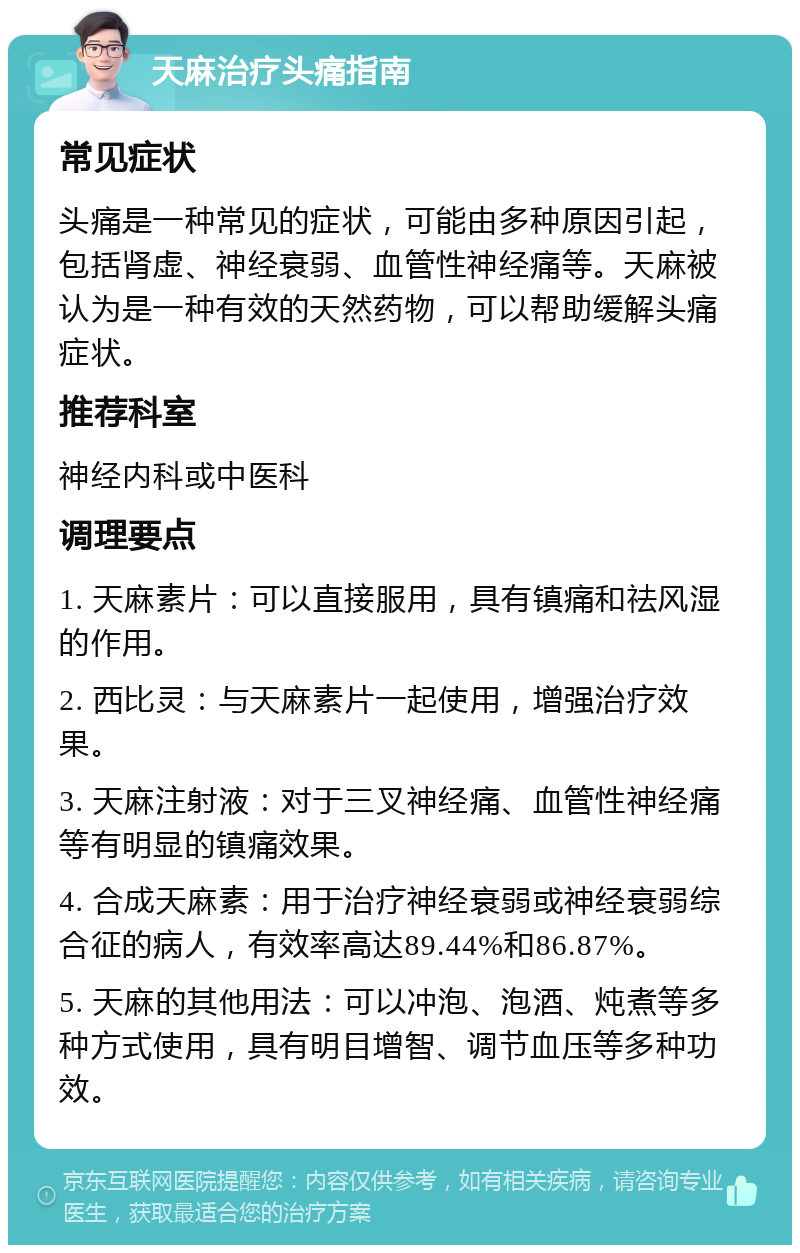 天麻治疗头痛指南 常见症状 头痛是一种常见的症状，可能由多种原因引起，包括肾虚、神经衰弱、血管性神经痛等。天麻被认为是一种有效的天然药物，可以帮助缓解头痛症状。 推荐科室 神经内科或中医科 调理要点 1. 天麻素片：可以直接服用，具有镇痛和祛风湿的作用。 2. 西比灵：与天麻素片一起使用，增强治疗效果。 3. 天麻注射液：对于三叉神经痛、血管性神经痛等有明显的镇痛效果。 4. 合成天麻素：用于治疗神经衰弱或神经衰弱综合征的病人，有效率高达89.44%和86.87%。 5. 天麻的其他用法：可以冲泡、泡酒、炖煮等多种方式使用，具有明目增智、调节血压等多种功效。