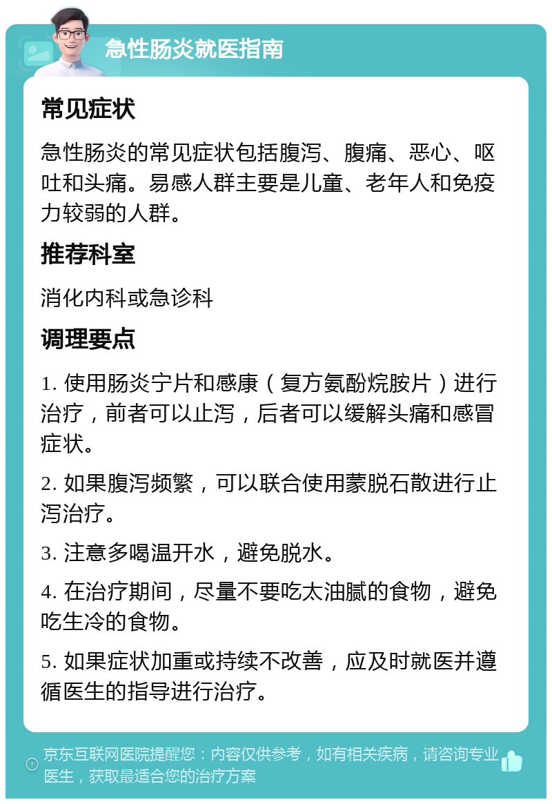 急性肠炎就医指南 常见症状 急性肠炎的常见症状包括腹泻、腹痛、恶心、呕吐和头痛。易感人群主要是儿童、老年人和免疫力较弱的人群。 推荐科室 消化内科或急诊科 调理要点 1. 使用肠炎宁片和感康（复方氨酚烷胺片）进行治疗，前者可以止泻，后者可以缓解头痛和感冒症状。 2. 如果腹泻频繁，可以联合使用蒙脱石散进行止泻治疗。 3. 注意多喝温开水，避免脱水。 4. 在治疗期间，尽量不要吃太油腻的食物，避免吃生冷的食物。 5. 如果症状加重或持续不改善，应及时就医并遵循医生的指导进行治疗。