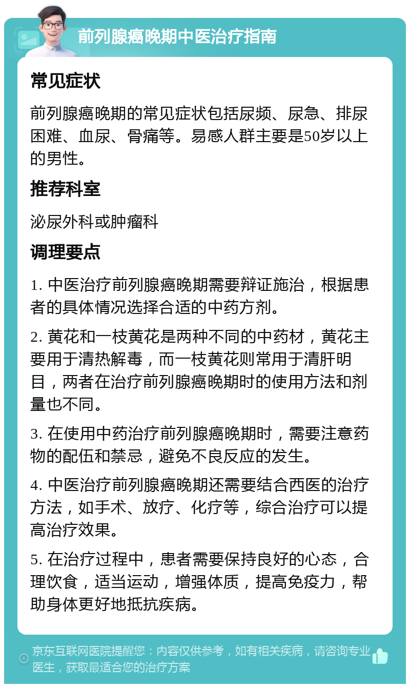 前列腺癌晚期中医治疗指南 常见症状 前列腺癌晚期的常见症状包括尿频、尿急、排尿困难、血尿、骨痛等。易感人群主要是50岁以上的男性。 推荐科室 泌尿外科或肿瘤科 调理要点 1. 中医治疗前列腺癌晚期需要辩证施治，根据患者的具体情况选择合适的中药方剂。 2. 黄花和一枝黄花是两种不同的中药材，黄花主要用于清热解毒，而一枝黄花则常用于清肝明目，两者在治疗前列腺癌晚期时的使用方法和剂量也不同。 3. 在使用中药治疗前列腺癌晚期时，需要注意药物的配伍和禁忌，避免不良反应的发生。 4. 中医治疗前列腺癌晚期还需要结合西医的治疗方法，如手术、放疗、化疗等，综合治疗可以提高治疗效果。 5. 在治疗过程中，患者需要保持良好的心态，合理饮食，适当运动，增强体质，提高免疫力，帮助身体更好地抵抗疾病。