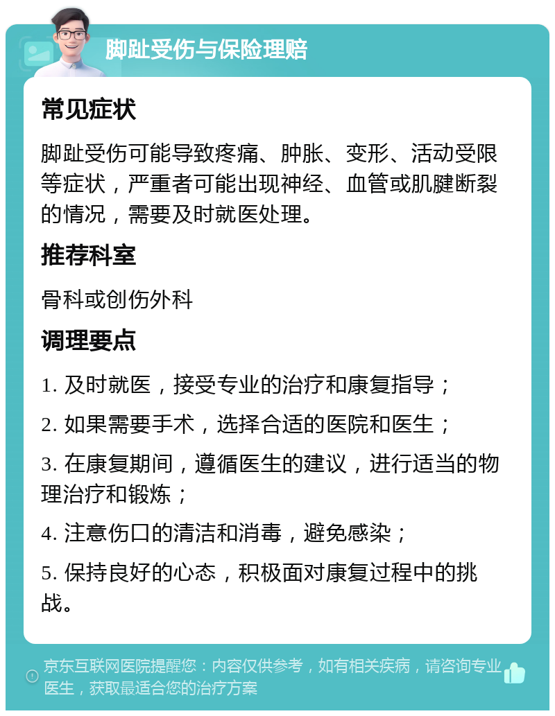 脚趾受伤与保险理赔 常见症状 脚趾受伤可能导致疼痛、肿胀、变形、活动受限等症状，严重者可能出现神经、血管或肌腱断裂的情况，需要及时就医处理。 推荐科室 骨科或创伤外科 调理要点 1. 及时就医，接受专业的治疗和康复指导； 2. 如果需要手术，选择合适的医院和医生； 3. 在康复期间，遵循医生的建议，进行适当的物理治疗和锻炼； 4. 注意伤口的清洁和消毒，避免感染； 5. 保持良好的心态，积极面对康复过程中的挑战。