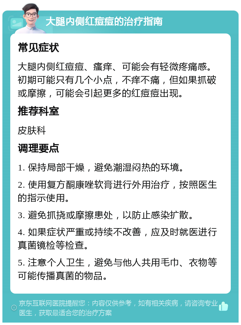 大腿内侧红痘痘的治疗指南 常见症状 大腿内侧红痘痘、瘙痒、可能会有轻微疼痛感。初期可能只有几个小点，不痒不痛，但如果抓破或摩擦，可能会引起更多的红痘痘出现。 推荐科室 皮肤科 调理要点 1. 保持局部干燥，避免潮湿闷热的环境。 2. 使用复方酮康唑软膏进行外用治疗，按照医生的指示使用。 3. 避免抓挠或摩擦患处，以防止感染扩散。 4. 如果症状严重或持续不改善，应及时就医进行真菌镜检等检查。 5. 注意个人卫生，避免与他人共用毛巾、衣物等可能传播真菌的物品。