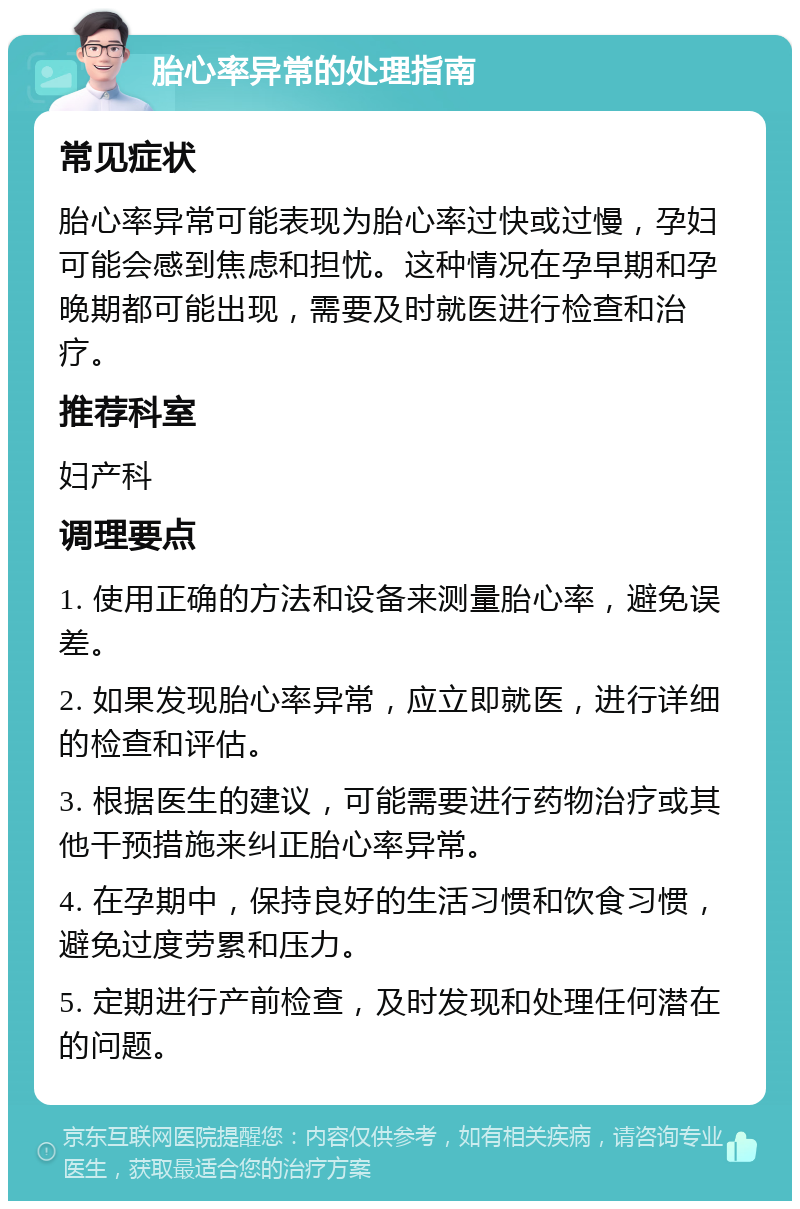 胎心率异常的处理指南 常见症状 胎心率异常可能表现为胎心率过快或过慢，孕妇可能会感到焦虑和担忧。这种情况在孕早期和孕晚期都可能出现，需要及时就医进行检查和治疗。 推荐科室 妇产科 调理要点 1. 使用正确的方法和设备来测量胎心率，避免误差。 2. 如果发现胎心率异常，应立即就医，进行详细的检查和评估。 3. 根据医生的建议，可能需要进行药物治疗或其他干预措施来纠正胎心率异常。 4. 在孕期中，保持良好的生活习惯和饮食习惯，避免过度劳累和压力。 5. 定期进行产前检查，及时发现和处理任何潜在的问题。