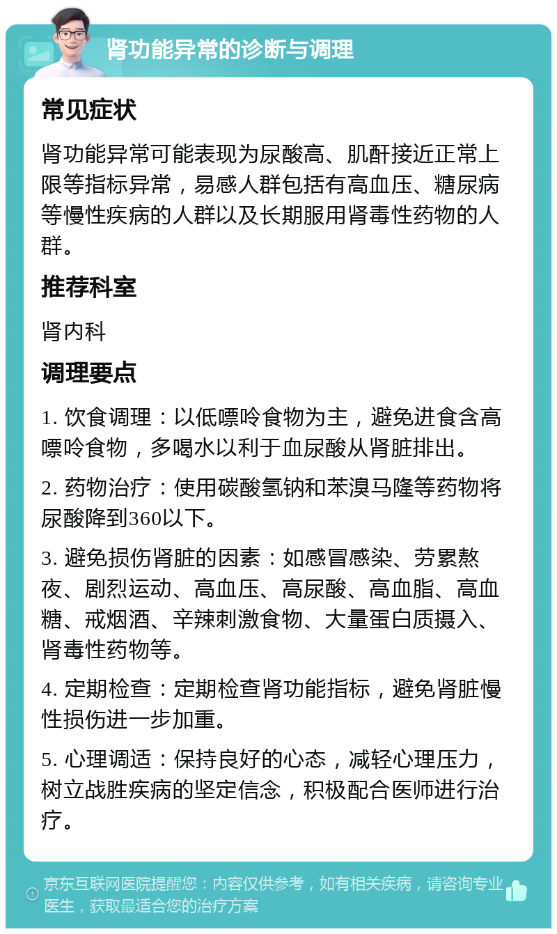 肾功能异常的诊断与调理 常见症状 肾功能异常可能表现为尿酸高、肌酐接近正常上限等指标异常，易感人群包括有高血压、糖尿病等慢性疾病的人群以及长期服用肾毒性药物的人群。 推荐科室 肾内科 调理要点 1. 饮食调理：以低嘌呤食物为主，避免进食含高嘌呤食物，多喝水以利于血尿酸从肾脏排出。 2. 药物治疗：使用碳酸氢钠和苯溴马隆等药物将尿酸降到360以下。 3. 避免损伤肾脏的因素：如感冒感染、劳累熬夜、剧烈运动、高血压、高尿酸、高血脂、高血糖、戒烟酒、辛辣刺激食物、大量蛋白质摄入、肾毒性药物等。 4. 定期检查：定期检查肾功能指标，避免肾脏慢性损伤进一步加重。 5. 心理调适：保持良好的心态，减轻心理压力，树立战胜疾病的坚定信念，积极配合医师进行治疗。