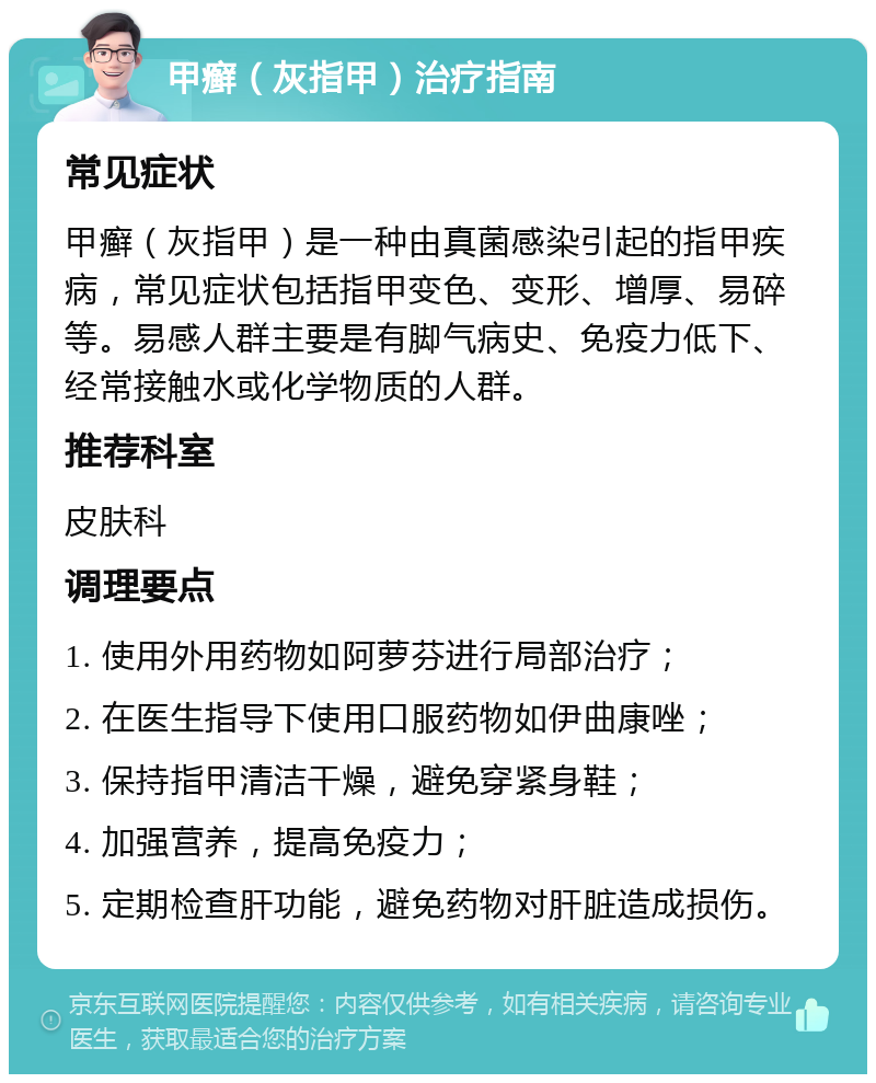 甲癣（灰指甲）治疗指南 常见症状 甲癣（灰指甲）是一种由真菌感染引起的指甲疾病，常见症状包括指甲变色、变形、增厚、易碎等。易感人群主要是有脚气病史、免疫力低下、经常接触水或化学物质的人群。 推荐科室 皮肤科 调理要点 1. 使用外用药物如阿萝芬进行局部治疗； 2. 在医生指导下使用口服药物如伊曲康唑； 3. 保持指甲清洁干燥，避免穿紧身鞋； 4. 加强营养，提高免疫力； 5. 定期检查肝功能，避免药物对肝脏造成损伤。