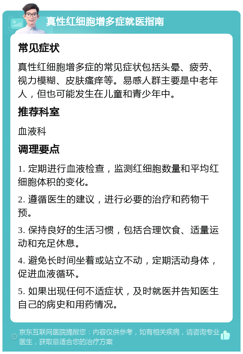 真性红细胞增多症就医指南 常见症状 真性红细胞增多症的常见症状包括头晕、疲劳、视力模糊、皮肤瘙痒等。易感人群主要是中老年人，但也可能发生在儿童和青少年中。 推荐科室 血液科 调理要点 1. 定期进行血液检查，监测红细胞数量和平均红细胞体积的变化。 2. 遵循医生的建议，进行必要的治疗和药物干预。 3. 保持良好的生活习惯，包括合理饮食、适量运动和充足休息。 4. 避免长时间坐着或站立不动，定期活动身体，促进血液循环。 5. 如果出现任何不适症状，及时就医并告知医生自己的病史和用药情况。