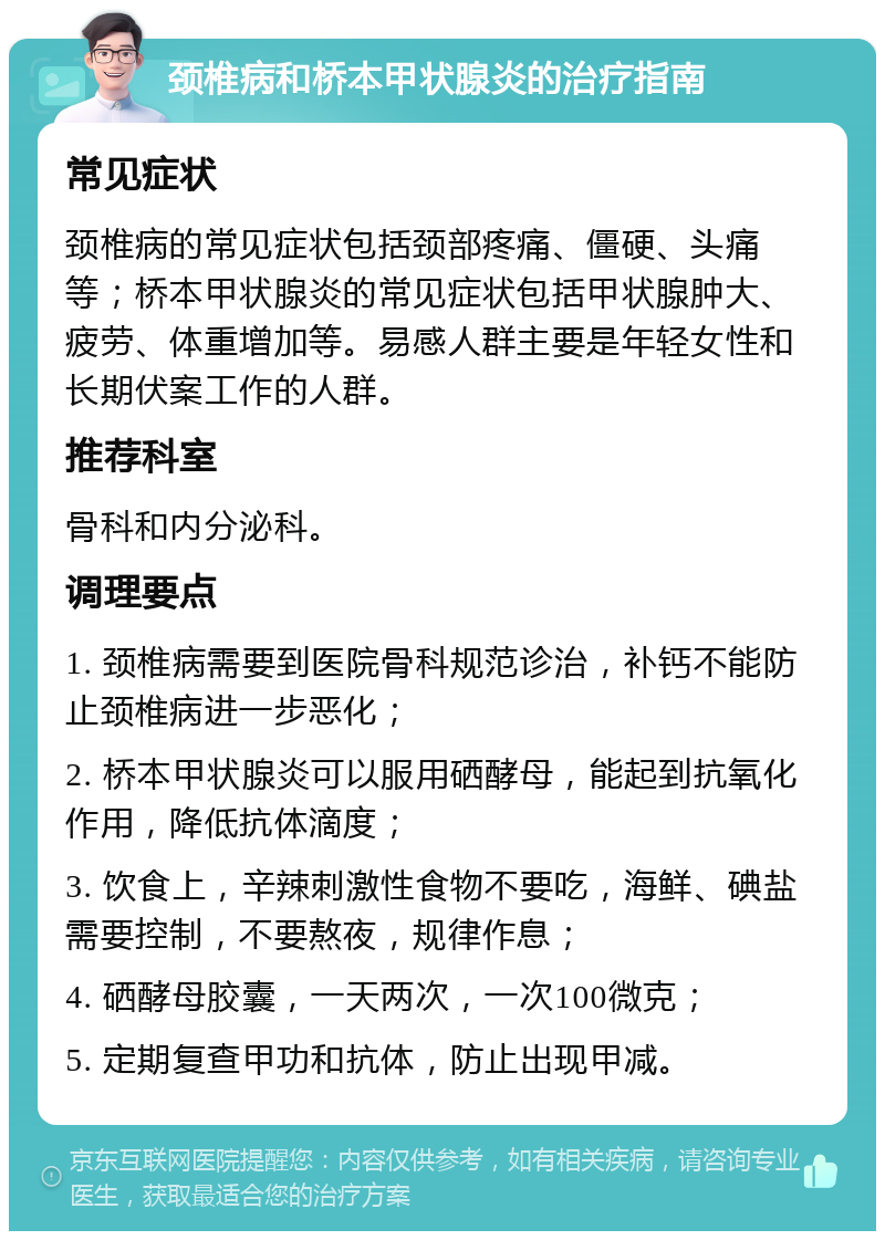 颈椎病和桥本甲状腺炎的治疗指南 常见症状 颈椎病的常见症状包括颈部疼痛、僵硬、头痛等；桥本甲状腺炎的常见症状包括甲状腺肿大、疲劳、体重增加等。易感人群主要是年轻女性和长期伏案工作的人群。 推荐科室 骨科和内分泌科。 调理要点 1. 颈椎病需要到医院骨科规范诊治，补钙不能防止颈椎病进一步恶化； 2. 桥本甲状腺炎可以服用硒酵母，能起到抗氧化作用，降低抗体滴度； 3. 饮食上，辛辣刺激性食物不要吃，海鲜、碘盐需要控制，不要熬夜，规律作息； 4. 硒酵母胶囊，一天两次，一次100微克； 5. 定期复查甲功和抗体，防止出现甲减。