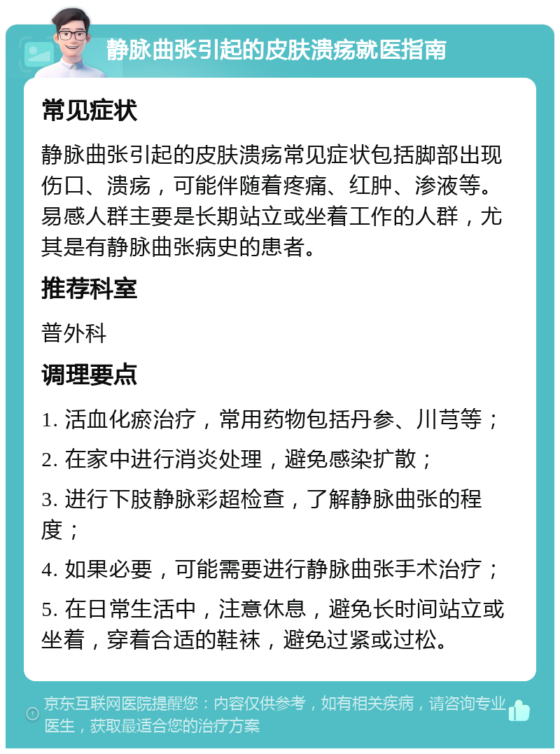 静脉曲张引起的皮肤溃疡就医指南 常见症状 静脉曲张引起的皮肤溃疡常见症状包括脚部出现伤口、溃疡，可能伴随着疼痛、红肿、渗液等。易感人群主要是长期站立或坐着工作的人群，尤其是有静脉曲张病史的患者。 推荐科室 普外科 调理要点 1. 活血化瘀治疗，常用药物包括丹参、川芎等； 2. 在家中进行消炎处理，避免感染扩散； 3. 进行下肢静脉彩超检查，了解静脉曲张的程度； 4. 如果必要，可能需要进行静脉曲张手术治疗； 5. 在日常生活中，注意休息，避免长时间站立或坐着，穿着合适的鞋袜，避免过紧或过松。