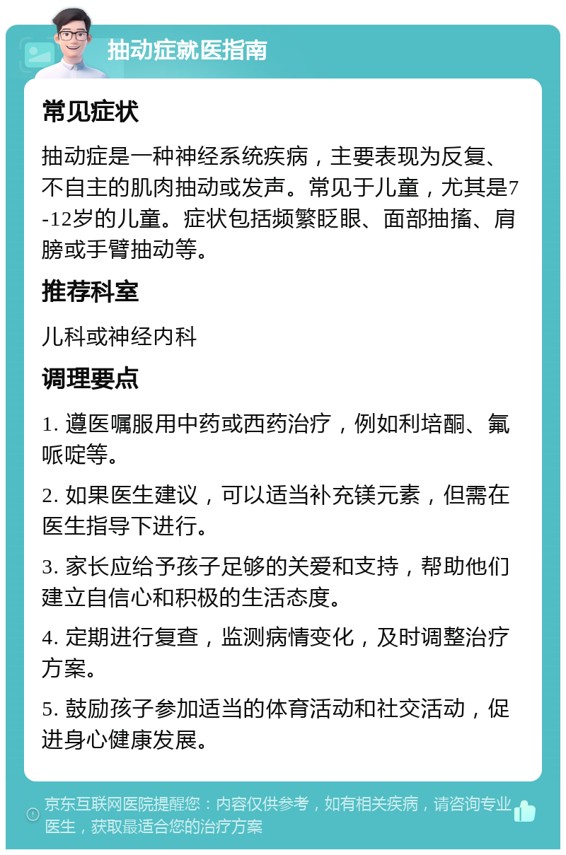 抽动症就医指南 常见症状 抽动症是一种神经系统疾病，主要表现为反复、不自主的肌肉抽动或发声。常见于儿童，尤其是7-12岁的儿童。症状包括频繁眨眼、面部抽搐、肩膀或手臂抽动等。 推荐科室 儿科或神经内科 调理要点 1. 遵医嘱服用中药或西药治疗，例如利培酮、氟哌啶等。 2. 如果医生建议，可以适当补充镁元素，但需在医生指导下进行。 3. 家长应给予孩子足够的关爱和支持，帮助他们建立自信心和积极的生活态度。 4. 定期进行复查，监测病情变化，及时调整治疗方案。 5. 鼓励孩子参加适当的体育活动和社交活动，促进身心健康发展。