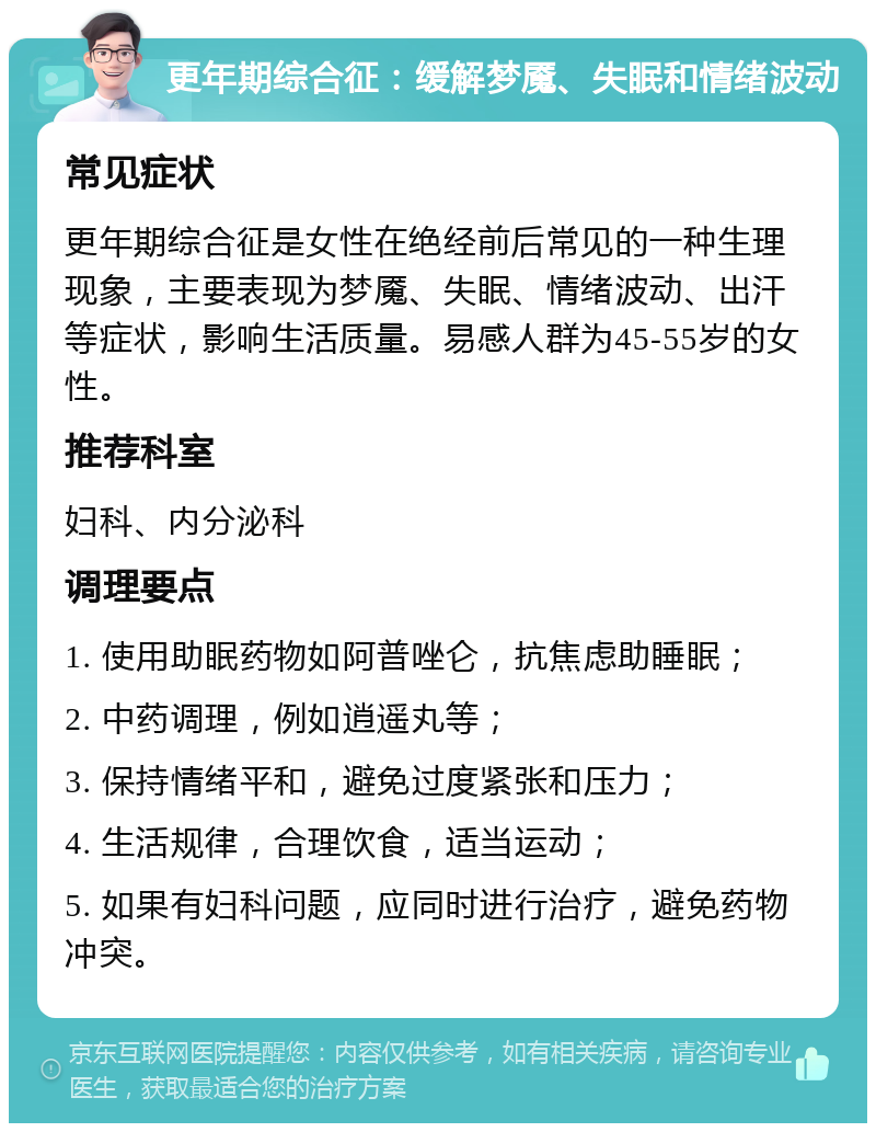 更年期综合征：缓解梦魇、失眠和情绪波动 常见症状 更年期综合征是女性在绝经前后常见的一种生理现象，主要表现为梦魇、失眠、情绪波动、出汗等症状，影响生活质量。易感人群为45-55岁的女性。 推荐科室 妇科、内分泌科 调理要点 1. 使用助眠药物如阿普唑仑，抗焦虑助睡眠； 2. 中药调理，例如逍遥丸等； 3. 保持情绪平和，避免过度紧张和压力； 4. 生活规律，合理饮食，适当运动； 5. 如果有妇科问题，应同时进行治疗，避免药物冲突。