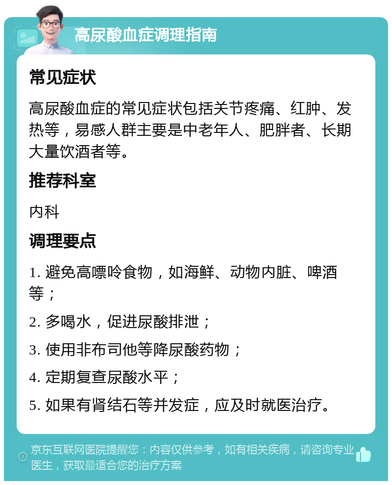 高尿酸血症调理指南 常见症状 高尿酸血症的常见症状包括关节疼痛、红肿、发热等，易感人群主要是中老年人、肥胖者、长期大量饮酒者等。 推荐科室 内科 调理要点 1. 避免高嘌呤食物，如海鲜、动物内脏、啤酒等； 2. 多喝水，促进尿酸排泄； 3. 使用非布司他等降尿酸药物； 4. 定期复查尿酸水平； 5. 如果有肾结石等并发症，应及时就医治疗。