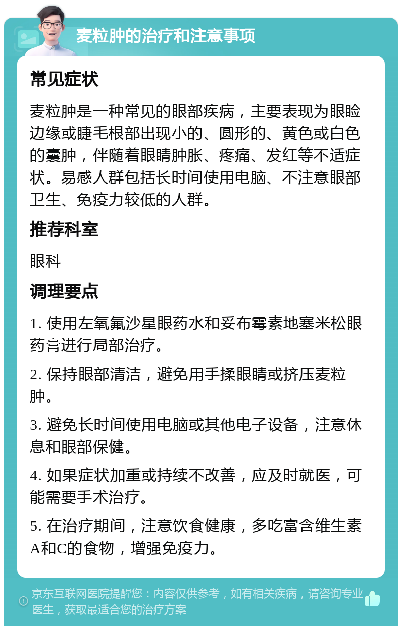 麦粒肿的治疗和注意事项 常见症状 麦粒肿是一种常见的眼部疾病，主要表现为眼睑边缘或睫毛根部出现小的、圆形的、黄色或白色的囊肿，伴随着眼睛肿胀、疼痛、发红等不适症状。易感人群包括长时间使用电脑、不注意眼部卫生、免疫力较低的人群。 推荐科室 眼科 调理要点 1. 使用左氧氟沙星眼药水和妥布霉素地塞米松眼药膏进行局部治疗。 2. 保持眼部清洁，避免用手揉眼睛或挤压麦粒肿。 3. 避免长时间使用电脑或其他电子设备，注意休息和眼部保健。 4. 如果症状加重或持续不改善，应及时就医，可能需要手术治疗。 5. 在治疗期间，注意饮食健康，多吃富含维生素A和C的食物，增强免疫力。