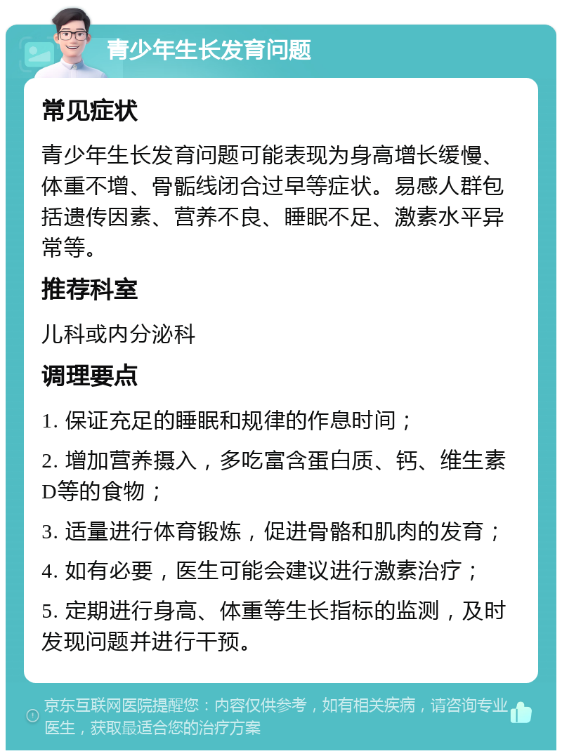 青少年生长发育问题 常见症状 青少年生长发育问题可能表现为身高增长缓慢、体重不增、骨骺线闭合过早等症状。易感人群包括遗传因素、营养不良、睡眠不足、激素水平异常等。 推荐科室 儿科或内分泌科 调理要点 1. 保证充足的睡眠和规律的作息时间； 2. 增加营养摄入，多吃富含蛋白质、钙、维生素D等的食物； 3. 适量进行体育锻炼，促进骨骼和肌肉的发育； 4. 如有必要，医生可能会建议进行激素治疗； 5. 定期进行身高、体重等生长指标的监测，及时发现问题并进行干预。