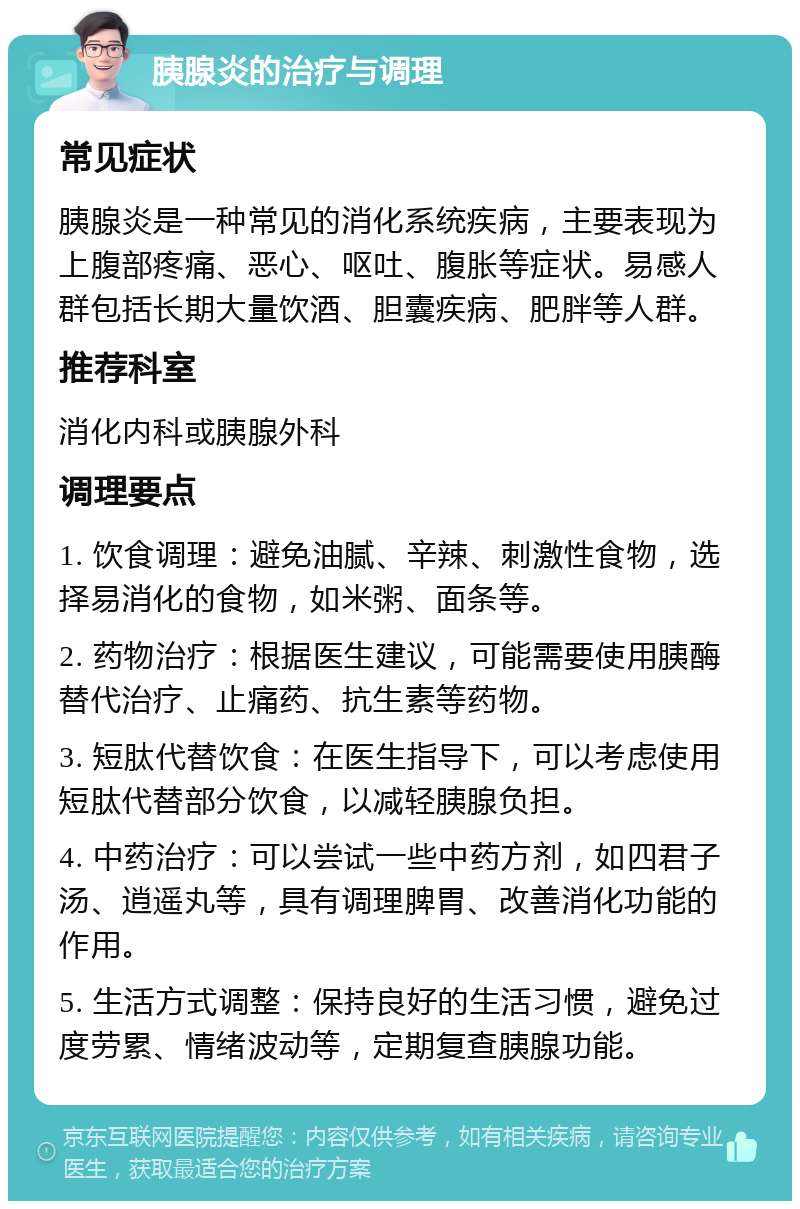 胰腺炎的治疗与调理 常见症状 胰腺炎是一种常见的消化系统疾病，主要表现为上腹部疼痛、恶心、呕吐、腹胀等症状。易感人群包括长期大量饮酒、胆囊疾病、肥胖等人群。 推荐科室 消化内科或胰腺外科 调理要点 1. 饮食调理：避免油腻、辛辣、刺激性食物，选择易消化的食物，如米粥、面条等。 2. 药物治疗：根据医生建议，可能需要使用胰酶替代治疗、止痛药、抗生素等药物。 3. 短肽代替饮食：在医生指导下，可以考虑使用短肽代替部分饮食，以减轻胰腺负担。 4. 中药治疗：可以尝试一些中药方剂，如四君子汤、逍遥丸等，具有调理脾胃、改善消化功能的作用。 5. 生活方式调整：保持良好的生活习惯，避免过度劳累、情绪波动等，定期复查胰腺功能。