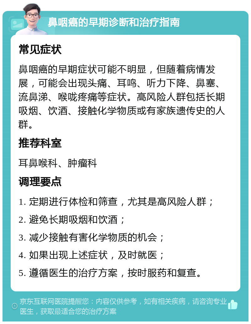 鼻咽癌的早期诊断和治疗指南 常见症状 鼻咽癌的早期症状可能不明显，但随着病情发展，可能会出现头痛、耳鸣、听力下降、鼻塞、流鼻涕、喉咙疼痛等症状。高风险人群包括长期吸烟、饮酒、接触化学物质或有家族遗传史的人群。 推荐科室 耳鼻喉科、肿瘤科 调理要点 1. 定期进行体检和筛查，尤其是高风险人群； 2. 避免长期吸烟和饮酒； 3. 减少接触有害化学物质的机会； 4. 如果出现上述症状，及时就医； 5. 遵循医生的治疗方案，按时服药和复查。