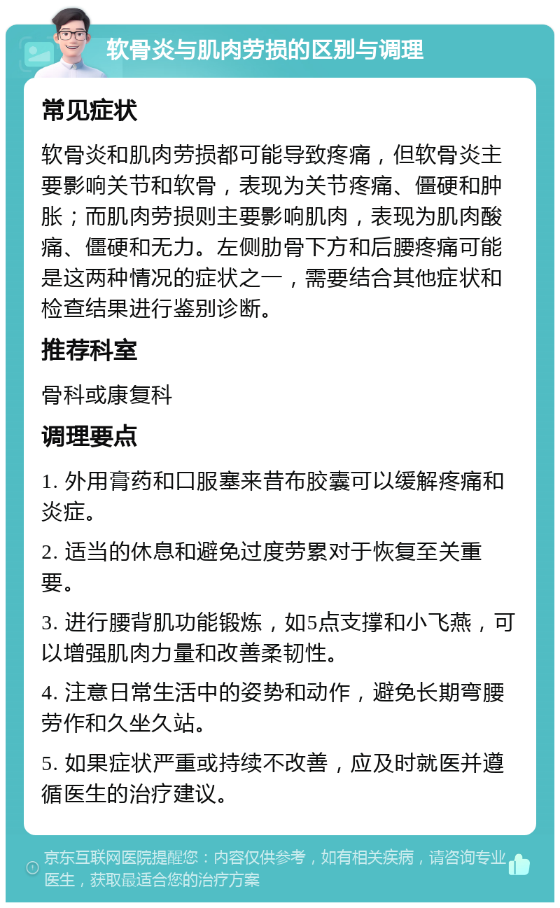 软骨炎与肌肉劳损的区别与调理 常见症状 软骨炎和肌肉劳损都可能导致疼痛，但软骨炎主要影响关节和软骨，表现为关节疼痛、僵硬和肿胀；而肌肉劳损则主要影响肌肉，表现为肌肉酸痛、僵硬和无力。左侧肋骨下方和后腰疼痛可能是这两种情况的症状之一，需要结合其他症状和检查结果进行鉴别诊断。 推荐科室 骨科或康复科 调理要点 1. 外用膏药和口服塞来昔布胶囊可以缓解疼痛和炎症。 2. 适当的休息和避免过度劳累对于恢复至关重要。 3. 进行腰背肌功能锻炼，如5点支撑和小飞燕，可以增强肌肉力量和改善柔韧性。 4. 注意日常生活中的姿势和动作，避免长期弯腰劳作和久坐久站。 5. 如果症状严重或持续不改善，应及时就医并遵循医生的治疗建议。