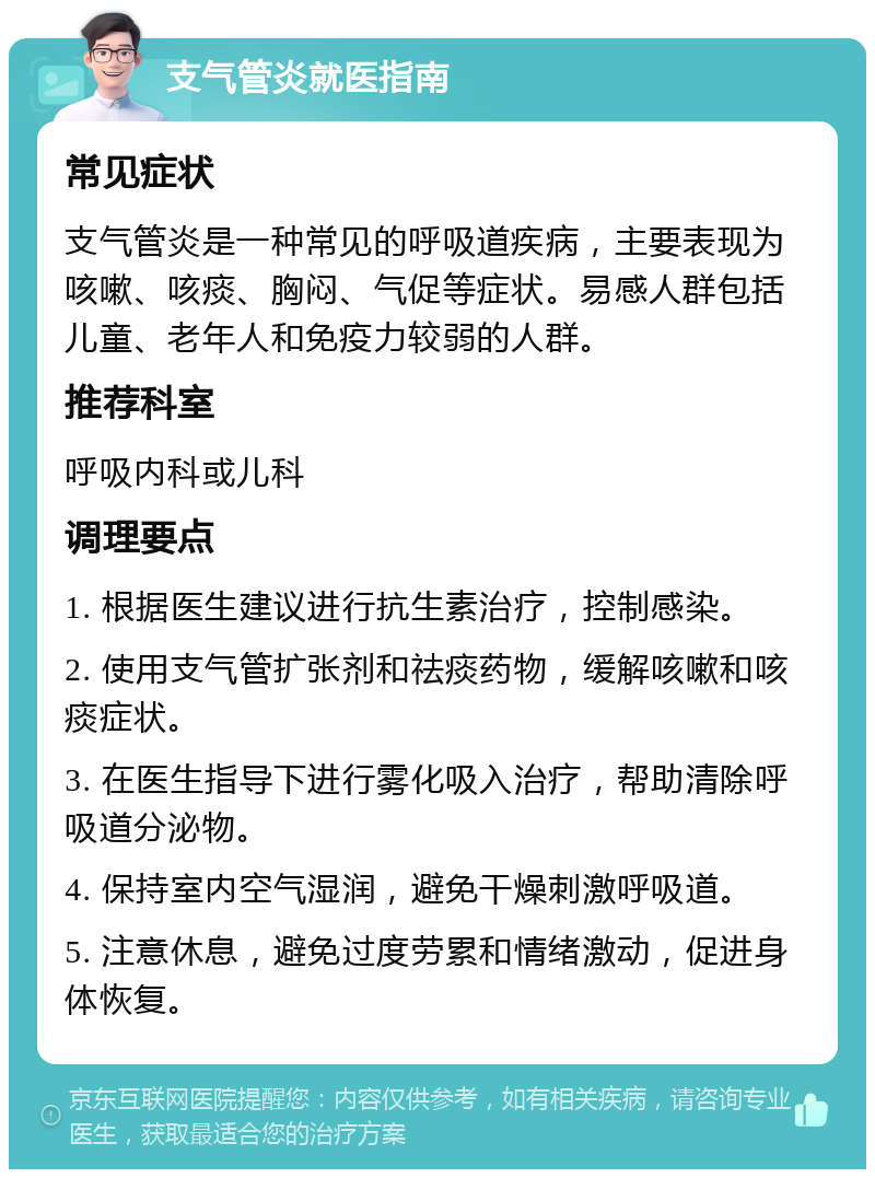 支气管炎就医指南 常见症状 支气管炎是一种常见的呼吸道疾病，主要表现为咳嗽、咳痰、胸闷、气促等症状。易感人群包括儿童、老年人和免疫力较弱的人群。 推荐科室 呼吸内科或儿科 调理要点 1. 根据医生建议进行抗生素治疗，控制感染。 2. 使用支气管扩张剂和祛痰药物，缓解咳嗽和咳痰症状。 3. 在医生指导下进行雾化吸入治疗，帮助清除呼吸道分泌物。 4. 保持室内空气湿润，避免干燥刺激呼吸道。 5. 注意休息，避免过度劳累和情绪激动，促进身体恢复。