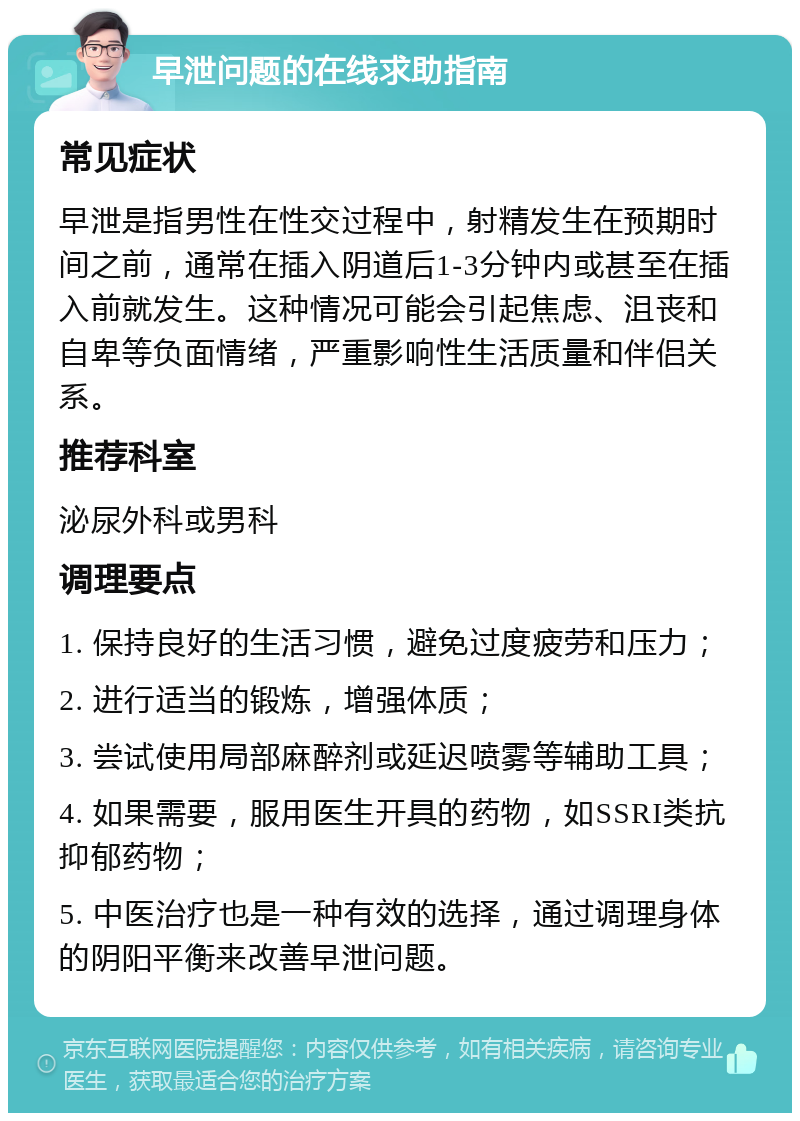 早泄问题的在线求助指南 常见症状 早泄是指男性在性交过程中，射精发生在预期时间之前，通常在插入阴道后1-3分钟内或甚至在插入前就发生。这种情况可能会引起焦虑、沮丧和自卑等负面情绪，严重影响性生活质量和伴侣关系。 推荐科室 泌尿外科或男科 调理要点 1. 保持良好的生活习惯，避免过度疲劳和压力； 2. 进行适当的锻炼，增强体质； 3. 尝试使用局部麻醉剂或延迟喷雾等辅助工具； 4. 如果需要，服用医生开具的药物，如SSRI类抗抑郁药物； 5. 中医治疗也是一种有效的选择，通过调理身体的阴阳平衡来改善早泄问题。