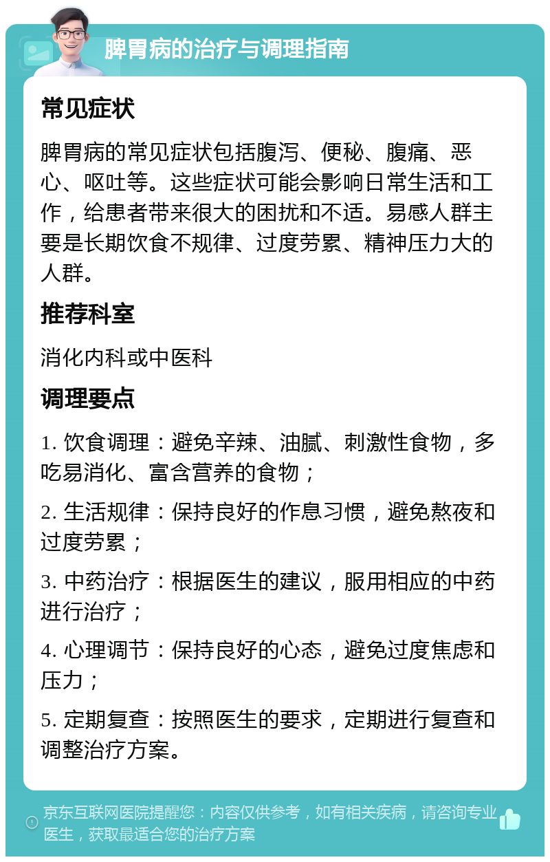 脾胃病的治疗与调理指南 常见症状 脾胃病的常见症状包括腹泻、便秘、腹痛、恶心、呕吐等。这些症状可能会影响日常生活和工作，给患者带来很大的困扰和不适。易感人群主要是长期饮食不规律、过度劳累、精神压力大的人群。 推荐科室 消化内科或中医科 调理要点 1. 饮食调理：避免辛辣、油腻、刺激性食物，多吃易消化、富含营养的食物； 2. 生活规律：保持良好的作息习惯，避免熬夜和过度劳累； 3. 中药治疗：根据医生的建议，服用相应的中药进行治疗； 4. 心理调节：保持良好的心态，避免过度焦虑和压力； 5. 定期复查：按照医生的要求，定期进行复查和调整治疗方案。