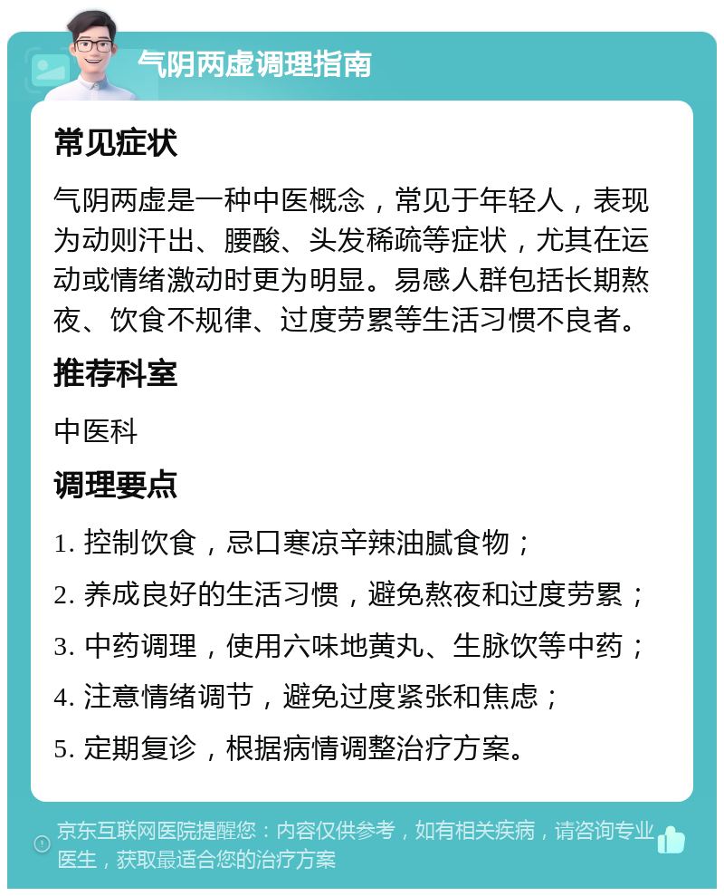 气阴两虚调理指南 常见症状 气阴两虚是一种中医概念，常见于年轻人，表现为动则汗出、腰酸、头发稀疏等症状，尤其在运动或情绪激动时更为明显。易感人群包括长期熬夜、饮食不规律、过度劳累等生活习惯不良者。 推荐科室 中医科 调理要点 1. 控制饮食，忌口寒凉辛辣油腻食物； 2. 养成良好的生活习惯，避免熬夜和过度劳累； 3. 中药调理，使用六味地黄丸、生脉饮等中药； 4. 注意情绪调节，避免过度紧张和焦虑； 5. 定期复诊，根据病情调整治疗方案。