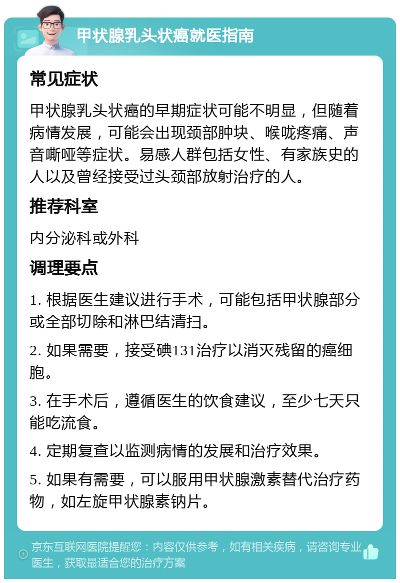 甲状腺乳头状癌就医指南 常见症状 甲状腺乳头状癌的早期症状可能不明显，但随着病情发展，可能会出现颈部肿块、喉咙疼痛、声音嘶哑等症状。易感人群包括女性、有家族史的人以及曾经接受过头颈部放射治疗的人。 推荐科室 内分泌科或外科 调理要点 1. 根据医生建议进行手术，可能包括甲状腺部分或全部切除和淋巴结清扫。 2. 如果需要，接受碘131治疗以消灭残留的癌细胞。 3. 在手术后，遵循医生的饮食建议，至少七天只能吃流食。 4. 定期复查以监测病情的发展和治疗效果。 5. 如果有需要，可以服用甲状腺激素替代治疗药物，如左旋甲状腺素钠片。