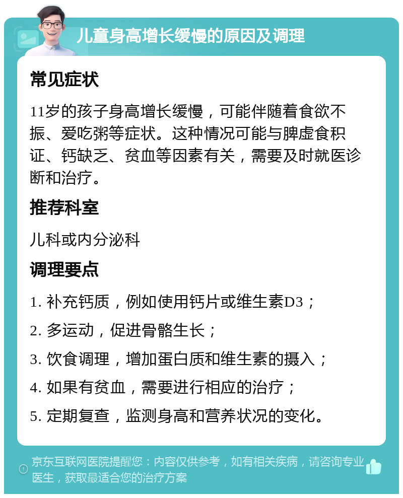 儿童身高增长缓慢的原因及调理 常见症状 11岁的孩子身高增长缓慢，可能伴随着食欲不振、爱吃粥等症状。这种情况可能与脾虚食积证、钙缺乏、贫血等因素有关，需要及时就医诊断和治疗。 推荐科室 儿科或内分泌科 调理要点 1. 补充钙质，例如使用钙片或维生素D3； 2. 多运动，促进骨骼生长； 3. 饮食调理，增加蛋白质和维生素的摄入； 4. 如果有贫血，需要进行相应的治疗； 5. 定期复查，监测身高和营养状况的变化。