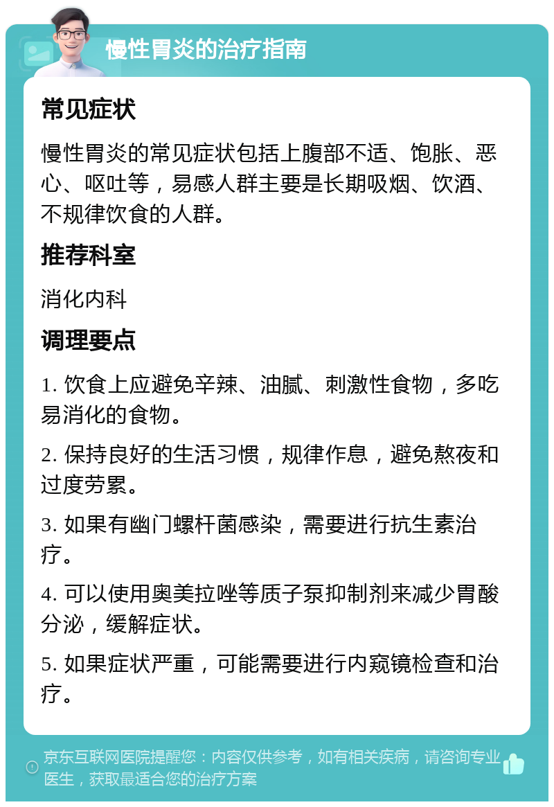 慢性胃炎的治疗指南 常见症状 慢性胃炎的常见症状包括上腹部不适、饱胀、恶心、呕吐等，易感人群主要是长期吸烟、饮酒、不规律饮食的人群。 推荐科室 消化内科 调理要点 1. 饮食上应避免辛辣、油腻、刺激性食物，多吃易消化的食物。 2. 保持良好的生活习惯，规律作息，避免熬夜和过度劳累。 3. 如果有幽门螺杆菌感染，需要进行抗生素治疗。 4. 可以使用奥美拉唑等质子泵抑制剂来减少胃酸分泌，缓解症状。 5. 如果症状严重，可能需要进行内窥镜检查和治疗。